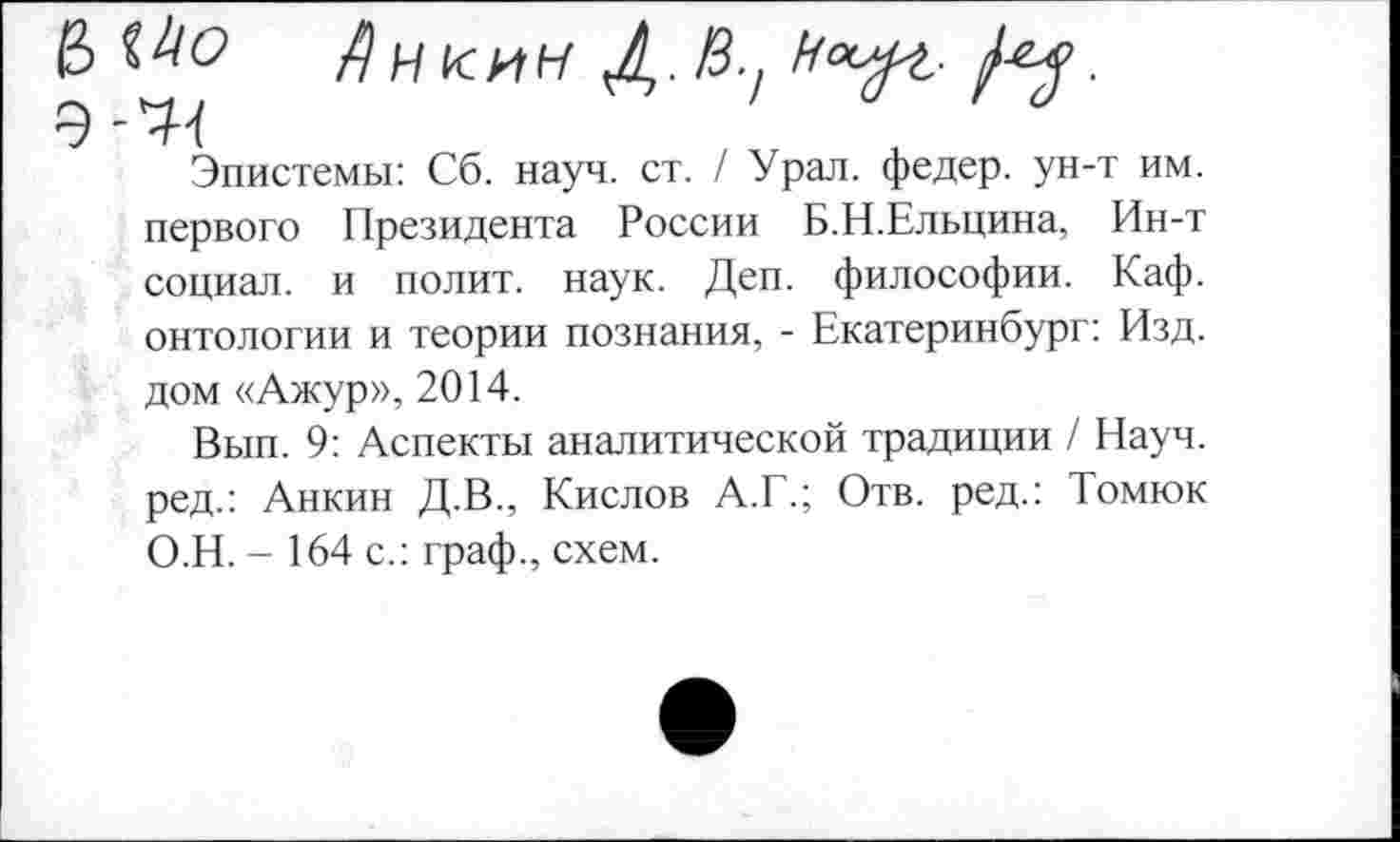 ﻿& ^0 ЯнкиН Д./З.,	.
Э
Эпистемы: Сб. науч. ст. / Урал, федер. ун-т им. первого Президента России Б.Н.Ельцина, Ин-т социал, и полит, наук. Деп. философии. Каф. онтологии и теории познания, - Екатеринбург: Изд. дом «Ажур», 2014.
Вып. 9: Аспекты аналитической традиции / Науч, ред.: Анкин Д.В., Кислов А.Г.; Отв. ред.: Томюк О.Н. - 164 с.: граф., схем.